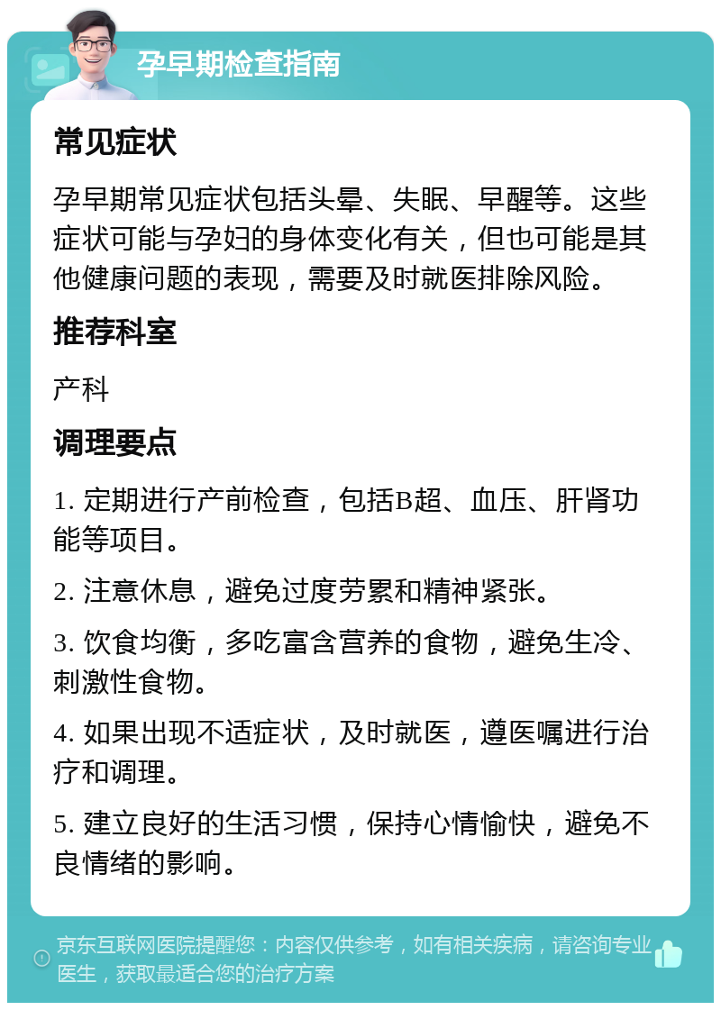 孕早期检查指南 常见症状 孕早期常见症状包括头晕、失眠、早醒等。这些症状可能与孕妇的身体变化有关，但也可能是其他健康问题的表现，需要及时就医排除风险。 推荐科室 产科 调理要点 1. 定期进行产前检查，包括B超、血压、肝肾功能等项目。 2. 注意休息，避免过度劳累和精神紧张。 3. 饮食均衡，多吃富含营养的食物，避免生冷、刺激性食物。 4. 如果出现不适症状，及时就医，遵医嘱进行治疗和调理。 5. 建立良好的生活习惯，保持心情愉快，避免不良情绪的影响。