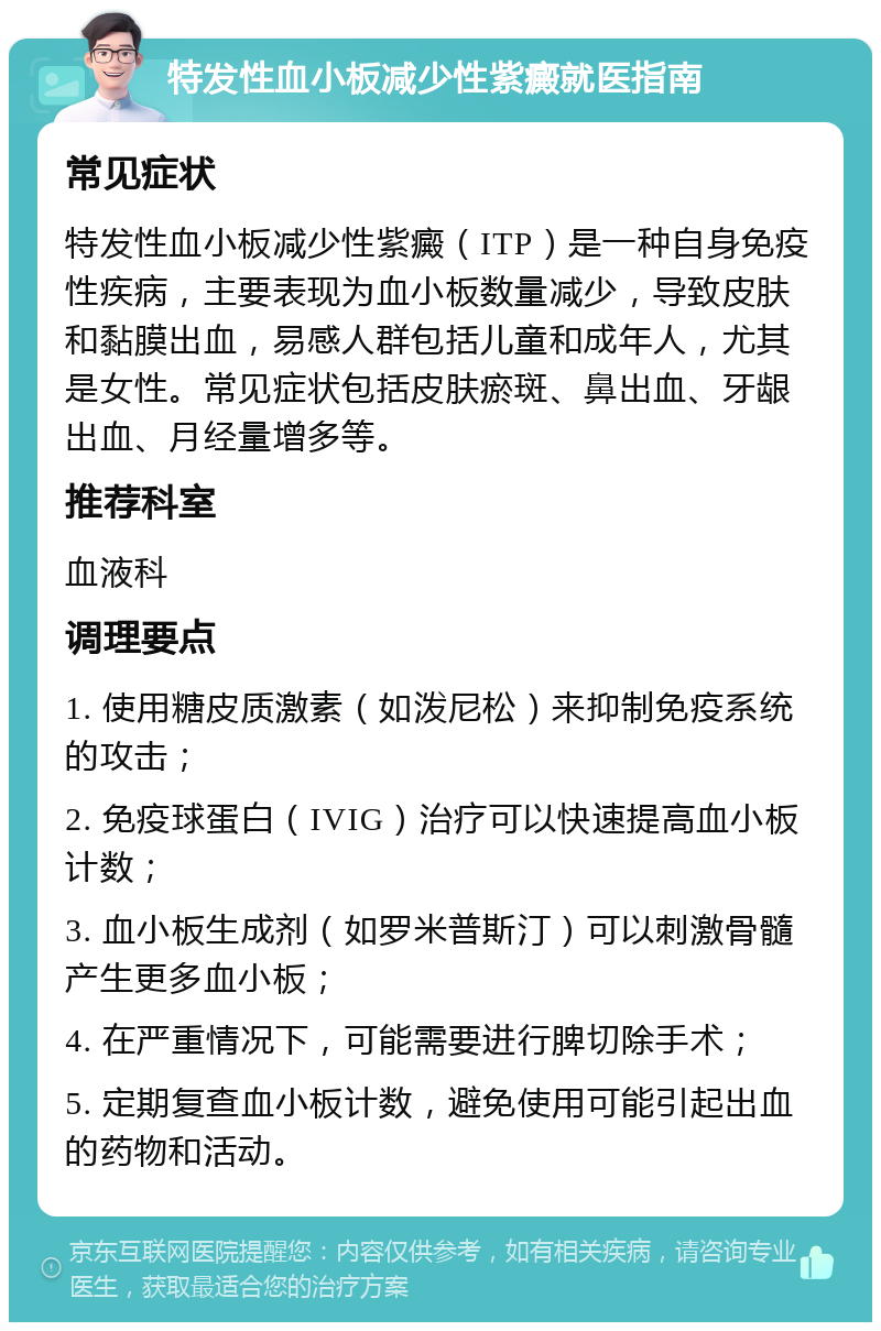 特发性血小板减少性紫癜就医指南 常见症状 特发性血小板减少性紫癜（ITP）是一种自身免疫性疾病，主要表现为血小板数量减少，导致皮肤和黏膜出血，易感人群包括儿童和成年人，尤其是女性。常见症状包括皮肤瘀斑、鼻出血、牙龈出血、月经量增多等。 推荐科室 血液科 调理要点 1. 使用糖皮质激素（如泼尼松）来抑制免疫系统的攻击； 2. 免疫球蛋白（IVIG）治疗可以快速提高血小板计数； 3. 血小板生成剂（如罗米普斯汀）可以刺激骨髓产生更多血小板； 4. 在严重情况下，可能需要进行脾切除手术； 5. 定期复查血小板计数，避免使用可能引起出血的药物和活动。