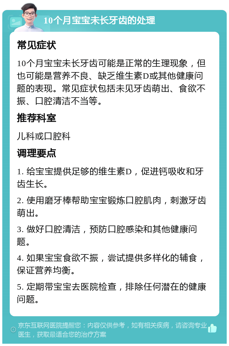 10个月宝宝未长牙齿的处理 常见症状 10个月宝宝未长牙齿可能是正常的生理现象，但也可能是营养不良、缺乏维生素D或其他健康问题的表现。常见症状包括未见牙齿萌出、食欲不振、口腔清洁不当等。 推荐科室 儿科或口腔科 调理要点 1. 给宝宝提供足够的维生素D，促进钙吸收和牙齿生长。 2. 使用磨牙棒帮助宝宝锻炼口腔肌肉，刺激牙齿萌出。 3. 做好口腔清洁，预防口腔感染和其他健康问题。 4. 如果宝宝食欲不振，尝试提供多样化的辅食，保证营养均衡。 5. 定期带宝宝去医院检查，排除任何潜在的健康问题。