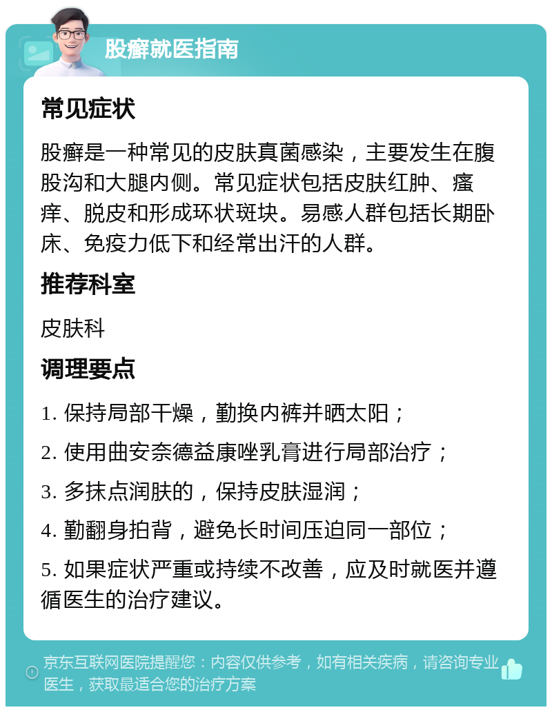 股癣就医指南 常见症状 股癣是一种常见的皮肤真菌感染，主要发生在腹股沟和大腿内侧。常见症状包括皮肤红肿、瘙痒、脱皮和形成环状斑块。易感人群包括长期卧床、免疫力低下和经常出汗的人群。 推荐科室 皮肤科 调理要点 1. 保持局部干燥，勤换内裤并晒太阳； 2. 使用曲安奈德益康唑乳膏进行局部治疗； 3. 多抹点润肤的，保持皮肤湿润； 4. 勤翻身拍背，避免长时间压迫同一部位； 5. 如果症状严重或持续不改善，应及时就医并遵循医生的治疗建议。