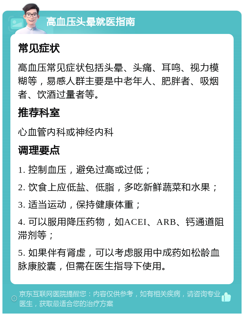 高血压头晕就医指南 常见症状 高血压常见症状包括头晕、头痛、耳鸣、视力模糊等，易感人群主要是中老年人、肥胖者、吸烟者、饮酒过量者等。 推荐科室 心血管内科或神经内科 调理要点 1. 控制血压，避免过高或过低； 2. 饮食上应低盐、低脂，多吃新鲜蔬菜和水果； 3. 适当运动，保持健康体重； 4. 可以服用降压药物，如ACEI、ARB、钙通道阻滞剂等； 5. 如果伴有肾虚，可以考虑服用中成药如松龄血脉康胶囊，但需在医生指导下使用。