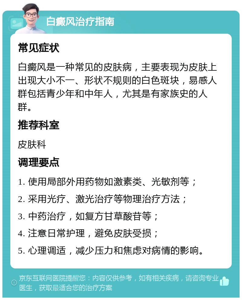 白癜风治疗指南 常见症状 白癜风是一种常见的皮肤病，主要表现为皮肤上出现大小不一、形状不规则的白色斑块，易感人群包括青少年和中年人，尤其是有家族史的人群。 推荐科室 皮肤科 调理要点 1. 使用局部外用药物如激素类、光敏剂等； 2. 采用光疗、激光治疗等物理治疗方法； 3. 中药治疗，如复方甘草酸苷等； 4. 注意日常护理，避免皮肤受损； 5. 心理调适，减少压力和焦虑对病情的影响。