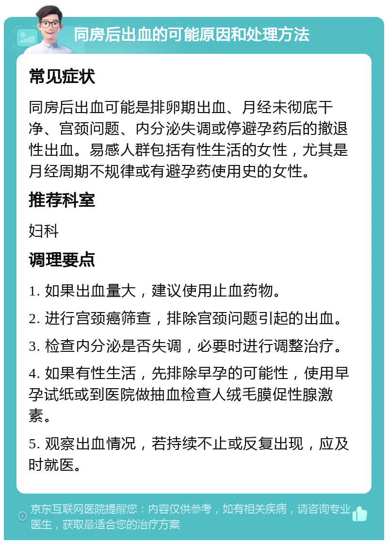 同房后出血的可能原因和处理方法 常见症状 同房后出血可能是排卵期出血、月经未彻底干净、宫颈问题、内分泌失调或停避孕药后的撤退性出血。易感人群包括有性生活的女性，尤其是月经周期不规律或有避孕药使用史的女性。 推荐科室 妇科 调理要点 1. 如果出血量大，建议使用止血药物。 2. 进行宫颈癌筛查，排除宫颈问题引起的出血。 3. 检查内分泌是否失调，必要时进行调整治疗。 4. 如果有性生活，先排除早孕的可能性，使用早孕试纸或到医院做抽血检查人绒毛膜促性腺激素。 5. 观察出血情况，若持续不止或反复出现，应及时就医。