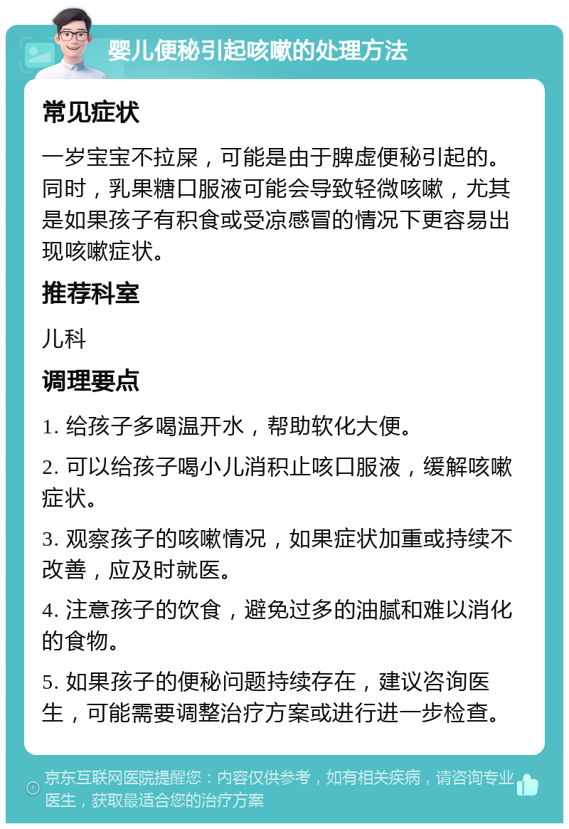 婴儿便秘引起咳嗽的处理方法 常见症状 一岁宝宝不拉屎，可能是由于脾虚便秘引起的。同时，乳果糖口服液可能会导致轻微咳嗽，尤其是如果孩子有积食或受凉感冒的情况下更容易出现咳嗽症状。 推荐科室 儿科 调理要点 1. 给孩子多喝温开水，帮助软化大便。 2. 可以给孩子喝小儿消积止咳口服液，缓解咳嗽症状。 3. 观察孩子的咳嗽情况，如果症状加重或持续不改善，应及时就医。 4. 注意孩子的饮食，避免过多的油腻和难以消化的食物。 5. 如果孩子的便秘问题持续存在，建议咨询医生，可能需要调整治疗方案或进行进一步检查。