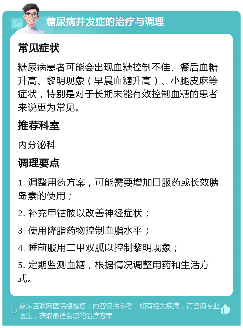 糖尿病并发症的治疗与调理 常见症状 糖尿病患者可能会出现血糖控制不佳、餐后血糖升高、黎明现象（早晨血糖升高）、小腿皮麻等症状，特别是对于长期未能有效控制血糖的患者来说更为常见。 推荐科室 内分泌科 调理要点 1. 调整用药方案，可能需要增加口服药或长效胰岛素的使用； 2. 补充甲钴胺以改善神经症状； 3. 使用降脂药物控制血脂水平； 4. 睡前服用二甲双胍以控制黎明现象； 5. 定期监测血糖，根据情况调整用药和生活方式。