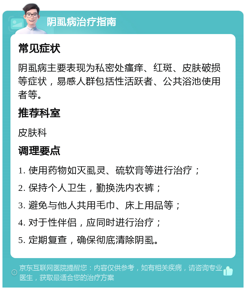 阴虱病治疗指南 常见症状 阴虱病主要表现为私密处瘙痒、红斑、皮肤破损等症状，易感人群包括性活跃者、公共浴池使用者等。 推荐科室 皮肤科 调理要点 1. 使用药物如灭虱灵、硫软膏等进行治疗； 2. 保持个人卫生，勤换洗内衣裤； 3. 避免与他人共用毛巾、床上用品等； 4. 对于性伴侣，应同时进行治疗； 5. 定期复查，确保彻底清除阴虱。