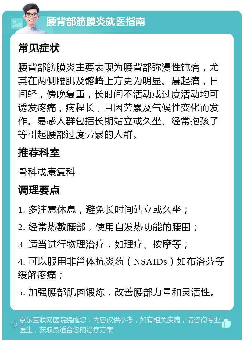 腰背部筋膜炎就医指南 常见症状 腰背部筋膜炎主要表现为腰背部弥漫性钝痛，尤其在两侧腰肌及髂嵴上方更为明显。晨起痛，日间轻，傍晚复重，长时间不活动或过度活动均可诱发疼痛，病程长，且因劳累及气候性变化而发作。易感人群包括长期站立或久坐、经常抱孩子等引起腰部过度劳累的人群。 推荐科室 骨科或康复科 调理要点 1. 多注意休息，避免长时间站立或久坐； 2. 经常热敷腰部，使用自发热功能的腰围； 3. 适当进行物理治疗，如理疗、按摩等； 4. 可以服用非甾体抗炎药（NSAIDs）如布洛芬等缓解疼痛； 5. 加强腰部肌肉锻炼，改善腰部力量和灵活性。