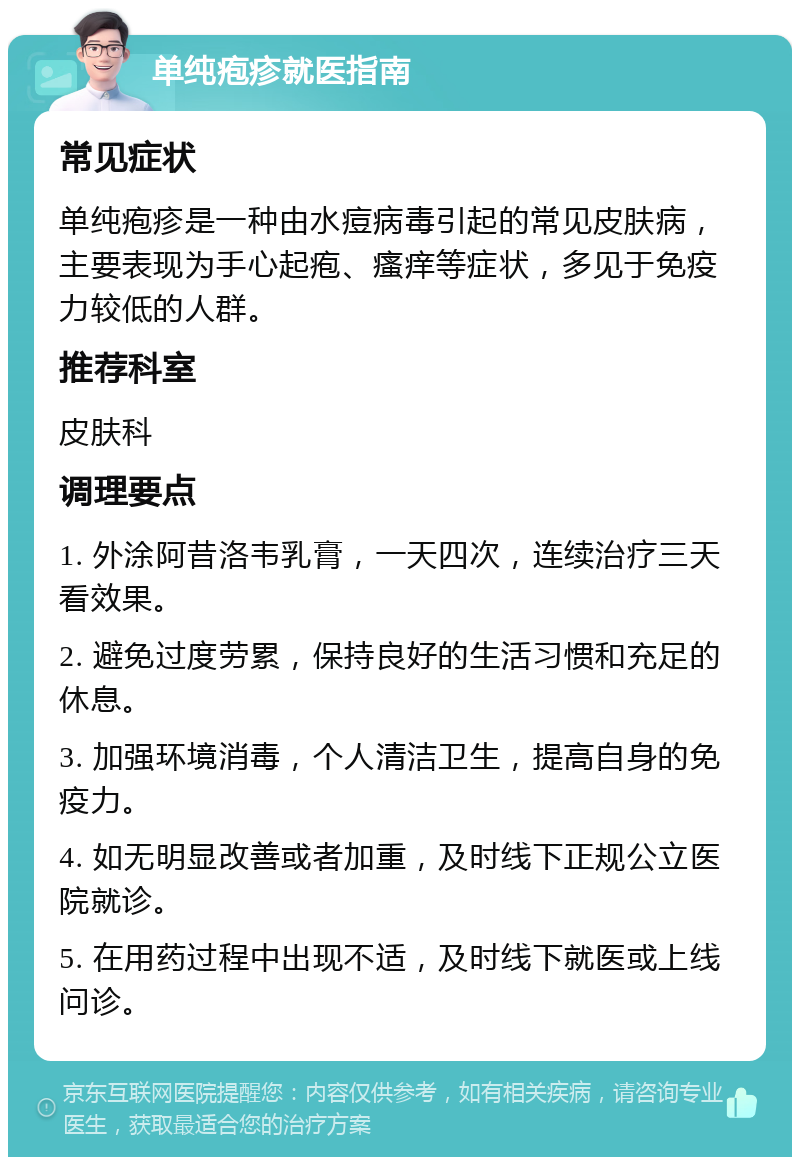 单纯疱疹就医指南 常见症状 单纯疱疹是一种由水痘病毒引起的常见皮肤病，主要表现为手心起疱、瘙痒等症状，多见于免疫力较低的人群。 推荐科室 皮肤科 调理要点 1. 外涂阿昔洛韦乳膏，一天四次，连续治疗三天看效果。 2. 避免过度劳累，保持良好的生活习惯和充足的休息。 3. 加强环境消毒，个人清洁卫生，提高自身的免疫力。 4. 如无明显改善或者加重，及时线下正规公立医院就诊。 5. 在用药过程中出现不适，及时线下就医或上线问诊。