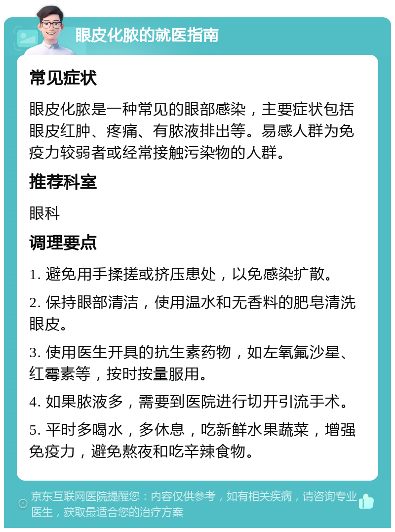 眼皮化脓的就医指南 常见症状 眼皮化脓是一种常见的眼部感染，主要症状包括眼皮红肿、疼痛、有脓液排出等。易感人群为免疫力较弱者或经常接触污染物的人群。 推荐科室 眼科 调理要点 1. 避免用手揉搓或挤压患处，以免感染扩散。 2. 保持眼部清洁，使用温水和无香料的肥皂清洗眼皮。 3. 使用医生开具的抗生素药物，如左氧氟沙星、红霉素等，按时按量服用。 4. 如果脓液多，需要到医院进行切开引流手术。 5. 平时多喝水，多休息，吃新鲜水果蔬菜，增强免疫力，避免熬夜和吃辛辣食物。