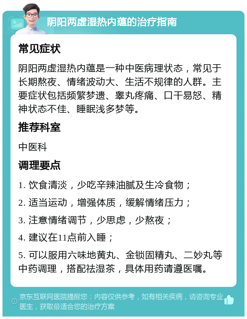 阴阳两虚湿热内蕴的治疗指南 常见症状 阴阳两虚湿热内蕴是一种中医病理状态，常见于长期熬夜、情绪波动大、生活不规律的人群。主要症状包括频繁梦遗、睾丸疼痛、口干易怒、精神状态不佳、睡眠浅多梦等。 推荐科室 中医科 调理要点 1. 饮食清淡，少吃辛辣油腻及生冷食物； 2. 适当运动，增强体质，缓解情绪压力； 3. 注意情绪调节，少思虑，少熬夜； 4. 建议在11点前入睡； 5. 可以服用六味地黄丸、金锁固精丸、二妙丸等中药调理，搭配祛湿茶，具体用药请遵医嘱。