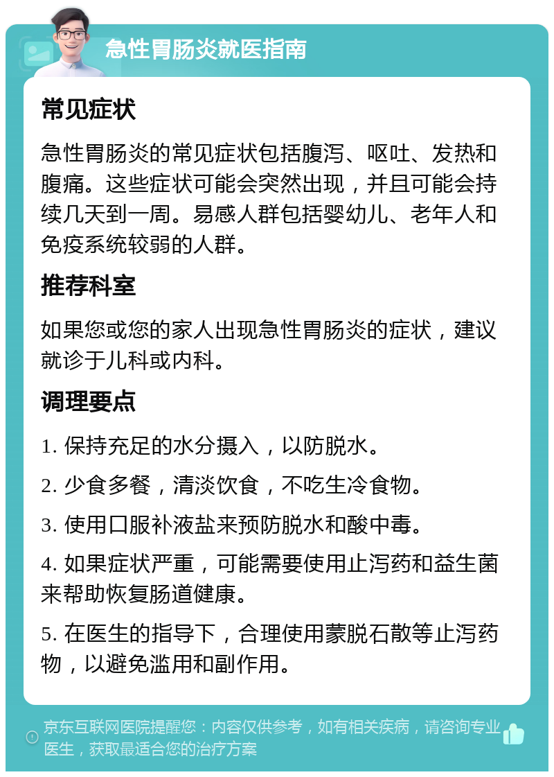 急性胃肠炎就医指南 常见症状 急性胃肠炎的常见症状包括腹泻、呕吐、发热和腹痛。这些症状可能会突然出现，并且可能会持续几天到一周。易感人群包括婴幼儿、老年人和免疫系统较弱的人群。 推荐科室 如果您或您的家人出现急性胃肠炎的症状，建议就诊于儿科或内科。 调理要点 1. 保持充足的水分摄入，以防脱水。 2. 少食多餐，清淡饮食，不吃生冷食物。 3. 使用口服补液盐来预防脱水和酸中毒。 4. 如果症状严重，可能需要使用止泻药和益生菌来帮助恢复肠道健康。 5. 在医生的指导下，合理使用蒙脱石散等止泻药物，以避免滥用和副作用。