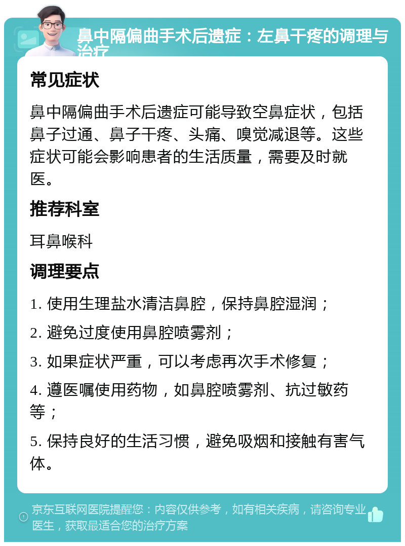 鼻中隔偏曲手术后遗症：左鼻干疼的调理与治疗 常见症状 鼻中隔偏曲手术后遗症可能导致空鼻症状，包括鼻子过通、鼻子干疼、头痛、嗅觉减退等。这些症状可能会影响患者的生活质量，需要及时就医。 推荐科室 耳鼻喉科 调理要点 1. 使用生理盐水清洁鼻腔，保持鼻腔湿润； 2. 避免过度使用鼻腔喷雾剂； 3. 如果症状严重，可以考虑再次手术修复； 4. 遵医嘱使用药物，如鼻腔喷雾剂、抗过敏药等； 5. 保持良好的生活习惯，避免吸烟和接触有害气体。