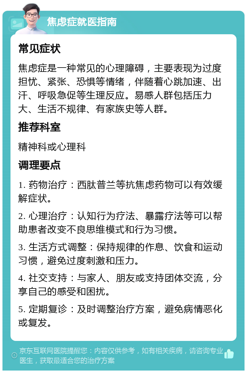 焦虑症就医指南 常见症状 焦虑症是一种常见的心理障碍，主要表现为过度担忧、紧张、恐惧等情绪，伴随着心跳加速、出汗、呼吸急促等生理反应。易感人群包括压力大、生活不规律、有家族史等人群。 推荐科室 精神科或心理科 调理要点 1. 药物治疗：西肽普兰等抗焦虑药物可以有效缓解症状。 2. 心理治疗：认知行为疗法、暴露疗法等可以帮助患者改变不良思维模式和行为习惯。 3. 生活方式调整：保持规律的作息、饮食和运动习惯，避免过度刺激和压力。 4. 社交支持：与家人、朋友或支持团体交流，分享自己的感受和困扰。 5. 定期复诊：及时调整治疗方案，避免病情恶化或复发。