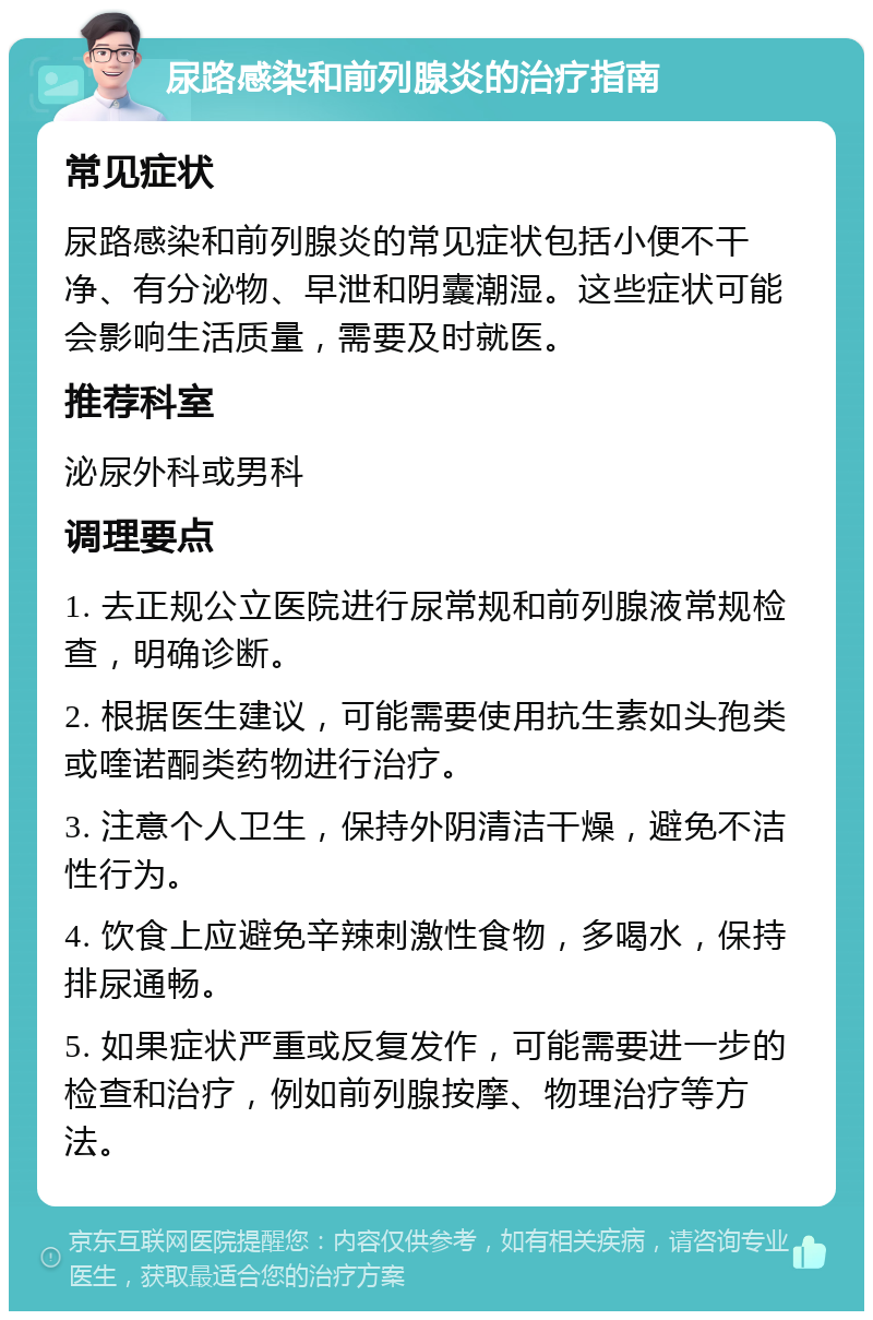 尿路感染和前列腺炎的治疗指南 常见症状 尿路感染和前列腺炎的常见症状包括小便不干净、有分泌物、早泄和阴囊潮湿。这些症状可能会影响生活质量，需要及时就医。 推荐科室 泌尿外科或男科 调理要点 1. 去正规公立医院进行尿常规和前列腺液常规检查，明确诊断。 2. 根据医生建议，可能需要使用抗生素如头孢类或喹诺酮类药物进行治疗。 3. 注意个人卫生，保持外阴清洁干燥，避免不洁性行为。 4. 饮食上应避免辛辣刺激性食物，多喝水，保持排尿通畅。 5. 如果症状严重或反复发作，可能需要进一步的检查和治疗，例如前列腺按摩、物理治疗等方法。