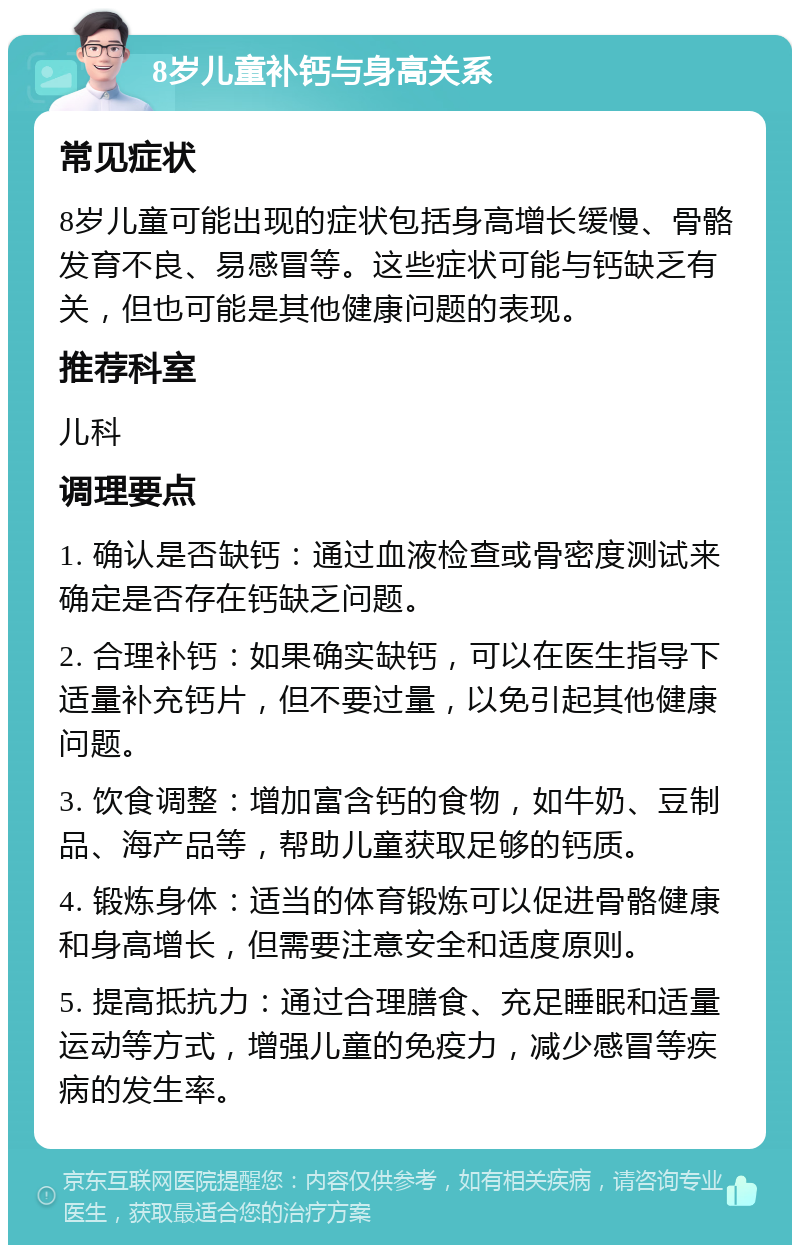 8岁儿童补钙与身高关系 常见症状 8岁儿童可能出现的症状包括身高增长缓慢、骨骼发育不良、易感冒等。这些症状可能与钙缺乏有关，但也可能是其他健康问题的表现。 推荐科室 儿科 调理要点 1. 确认是否缺钙：通过血液检查或骨密度测试来确定是否存在钙缺乏问题。 2. 合理补钙：如果确实缺钙，可以在医生指导下适量补充钙片，但不要过量，以免引起其他健康问题。 3. 饮食调整：增加富含钙的食物，如牛奶、豆制品、海产品等，帮助儿童获取足够的钙质。 4. 锻炼身体：适当的体育锻炼可以促进骨骼健康和身高增长，但需要注意安全和适度原则。 5. 提高抵抗力：通过合理膳食、充足睡眠和适量运动等方式，增强儿童的免疫力，减少感冒等疾病的发生率。