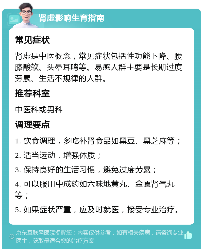 肾虚影响生育指南 常见症状 肾虚是中医概念，常见症状包括性功能下降、腰膝酸软、头晕耳鸣等。易感人群主要是长期过度劳累、生活不规律的人群。 推荐科室 中医科或男科 调理要点 1. 饮食调理，多吃补肾食品如黑豆、黑芝麻等； 2. 适当运动，增强体质； 3. 保持良好的生活习惯，避免过度劳累； 4. 可以服用中成药如六味地黄丸、金匮肾气丸等； 5. 如果症状严重，应及时就医，接受专业治疗。