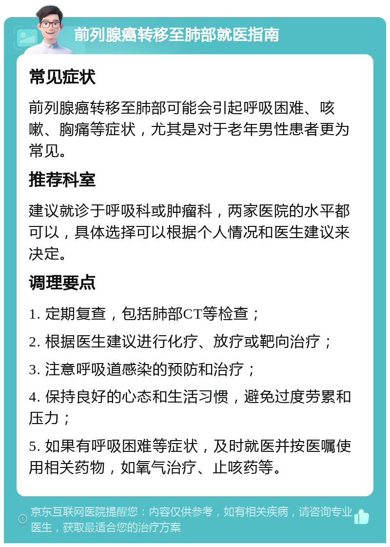 前列腺癌转移至肺部就医指南 常见症状 前列腺癌转移至肺部可能会引起呼吸困难、咳嗽、胸痛等症状，尤其是对于老年男性患者更为常见。 推荐科室 建议就诊于呼吸科或肿瘤科，两家医院的水平都可以，具体选择可以根据个人情况和医生建议来决定。 调理要点 1. 定期复查，包括肺部CT等检查； 2. 根据医生建议进行化疗、放疗或靶向治疗； 3. 注意呼吸道感染的预防和治疗； 4. 保持良好的心态和生活习惯，避免过度劳累和压力； 5. 如果有呼吸困难等症状，及时就医并按医嘱使用相关药物，如氧气治疗、止咳药等。