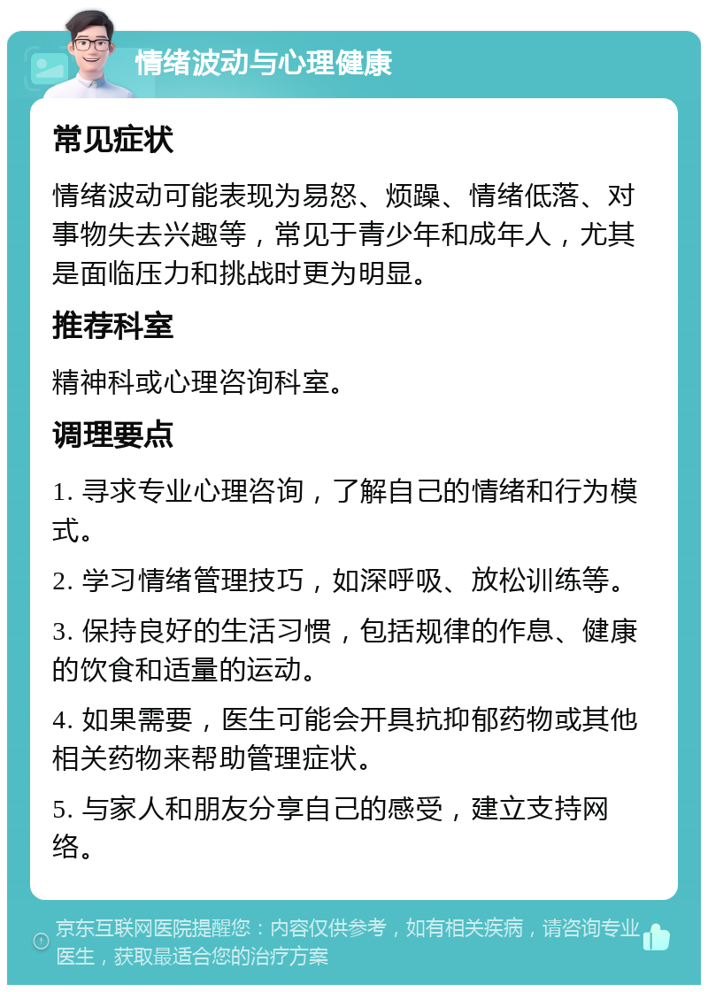 情绪波动与心理健康 常见症状 情绪波动可能表现为易怒、烦躁、情绪低落、对事物失去兴趣等，常见于青少年和成年人，尤其是面临压力和挑战时更为明显。 推荐科室 精神科或心理咨询科室。 调理要点 1. 寻求专业心理咨询，了解自己的情绪和行为模式。 2. 学习情绪管理技巧，如深呼吸、放松训练等。 3. 保持良好的生活习惯，包括规律的作息、健康的饮食和适量的运动。 4. 如果需要，医生可能会开具抗抑郁药物或其他相关药物来帮助管理症状。 5. 与家人和朋友分享自己的感受，建立支持网络。