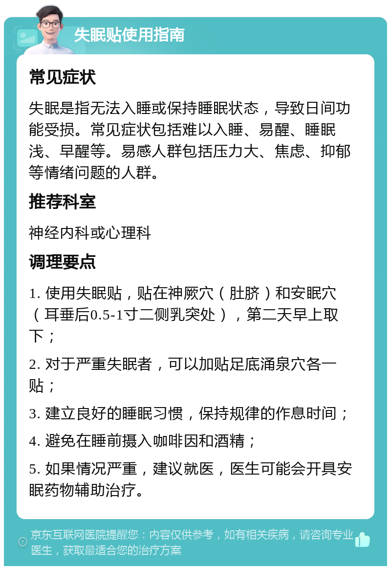 失眠贴使用指南 常见症状 失眠是指无法入睡或保持睡眠状态，导致日间功能受损。常见症状包括难以入睡、易醒、睡眠浅、早醒等。易感人群包括压力大、焦虑、抑郁等情绪问题的人群。 推荐科室 神经内科或心理科 调理要点 1. 使用失眠贴，贴在神厥穴（肚脐）和安眠穴（耳垂后0.5-1寸二侧乳突处），第二天早上取下； 2. 对于严重失眠者，可以加贴足底涌泉穴各一贴； 3. 建立良好的睡眠习惯，保持规律的作息时间； 4. 避免在睡前摄入咖啡因和酒精； 5. 如果情况严重，建议就医，医生可能会开具安眠药物辅助治疗。