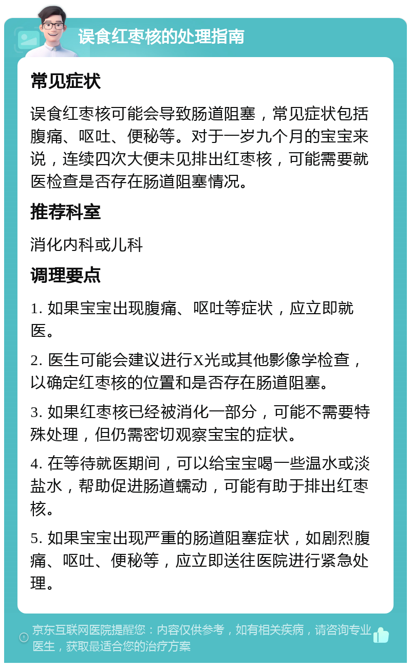 误食红枣核的处理指南 常见症状 误食红枣核可能会导致肠道阻塞，常见症状包括腹痛、呕吐、便秘等。对于一岁九个月的宝宝来说，连续四次大便未见排出红枣核，可能需要就医检查是否存在肠道阻塞情况。 推荐科室 消化内科或儿科 调理要点 1. 如果宝宝出现腹痛、呕吐等症状，应立即就医。 2. 医生可能会建议进行X光或其他影像学检查，以确定红枣核的位置和是否存在肠道阻塞。 3. 如果红枣核已经被消化一部分，可能不需要特殊处理，但仍需密切观察宝宝的症状。 4. 在等待就医期间，可以给宝宝喝一些温水或淡盐水，帮助促进肠道蠕动，可能有助于排出红枣核。 5. 如果宝宝出现严重的肠道阻塞症状，如剧烈腹痛、呕吐、便秘等，应立即送往医院进行紧急处理。