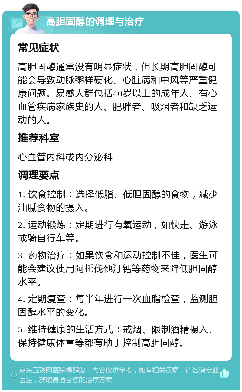 高胆固醇的调理与治疗 常见症状 高胆固醇通常没有明显症状，但长期高胆固醇可能会导致动脉粥样硬化、心脏病和中风等严重健康问题。易感人群包括40岁以上的成年人、有心血管疾病家族史的人、肥胖者、吸烟者和缺乏运动的人。 推荐科室 心血管内科或内分泌科 调理要点 1. 饮食控制：选择低脂、低胆固醇的食物，减少油腻食物的摄入。 2. 运动锻炼：定期进行有氧运动，如快走、游泳或骑自行车等。 3. 药物治疗：如果饮食和运动控制不佳，医生可能会建议使用阿托伐他汀钙等药物来降低胆固醇水平。 4. 定期复查：每半年进行一次血脂检查，监测胆固醇水平的变化。 5. 维持健康的生活方式：戒烟、限制酒精摄入、保持健康体重等都有助于控制高胆固醇。