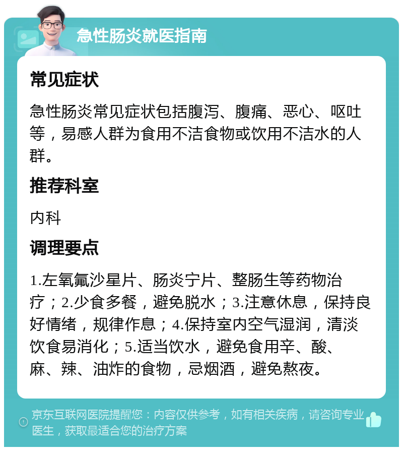 急性肠炎就医指南 常见症状 急性肠炎常见症状包括腹泻、腹痛、恶心、呕吐等，易感人群为食用不洁食物或饮用不洁水的人群。 推荐科室 内科 调理要点 1.左氧氟沙星片、肠炎宁片、整肠生等药物治疗；2.少食多餐，避免脱水；3.注意休息，保持良好情绪，规律作息；4.保持室内空气湿润，清淡饮食易消化；5.适当饮水，避免食用辛、酸、麻、辣、油炸的食物，忌烟酒，避免熬夜。