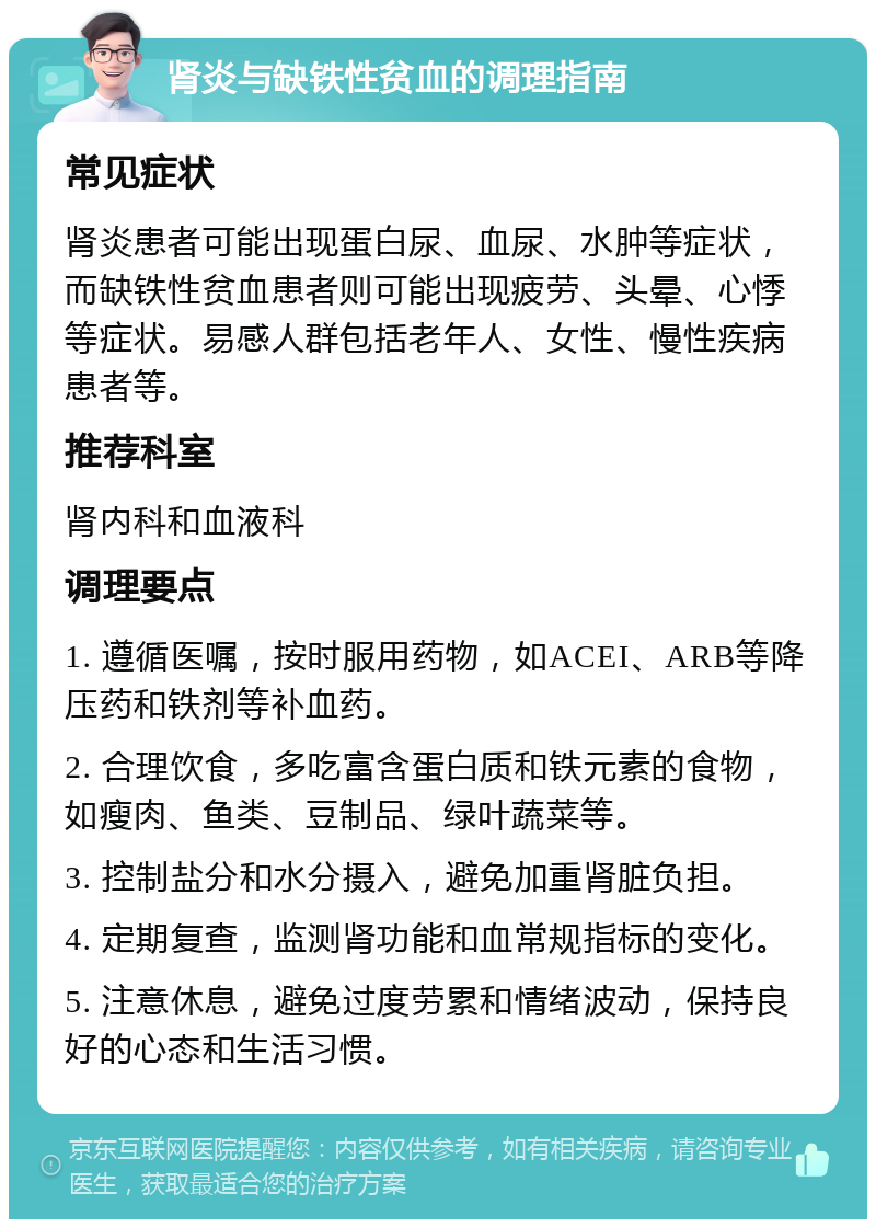 肾炎与缺铁性贫血的调理指南 常见症状 肾炎患者可能出现蛋白尿、血尿、水肿等症状，而缺铁性贫血患者则可能出现疲劳、头晕、心悸等症状。易感人群包括老年人、女性、慢性疾病患者等。 推荐科室 肾内科和血液科 调理要点 1. 遵循医嘱，按时服用药物，如ACEI、ARB等降压药和铁剂等补血药。 2. 合理饮食，多吃富含蛋白质和铁元素的食物，如瘦肉、鱼类、豆制品、绿叶蔬菜等。 3. 控制盐分和水分摄入，避免加重肾脏负担。 4. 定期复查，监测肾功能和血常规指标的变化。 5. 注意休息，避免过度劳累和情绪波动，保持良好的心态和生活习惯。