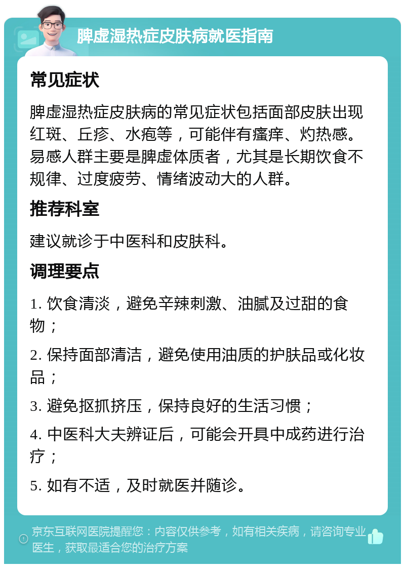 脾虚湿热症皮肤病就医指南 常见症状 脾虚湿热症皮肤病的常见症状包括面部皮肤出现红斑、丘疹、水疱等，可能伴有瘙痒、灼热感。易感人群主要是脾虚体质者，尤其是长期饮食不规律、过度疲劳、情绪波动大的人群。 推荐科室 建议就诊于中医科和皮肤科。 调理要点 1. 饮食清淡，避免辛辣刺激、油腻及过甜的食物； 2. 保持面部清洁，避免使用油质的护肤品或化妆品； 3. 避免抠抓挤压，保持良好的生活习惯； 4. 中医科大夫辨证后，可能会开具中成药进行治疗； 5. 如有不适，及时就医并随诊。