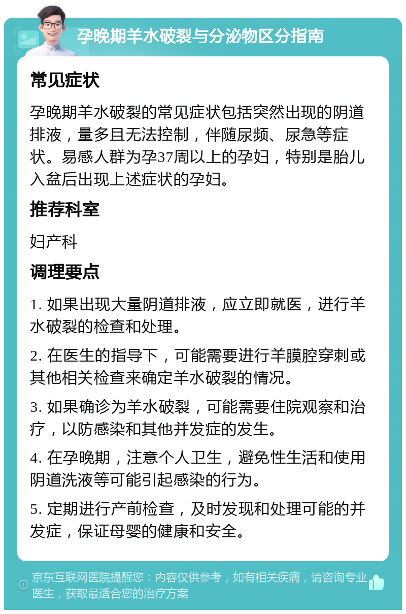 孕晚期羊水破裂与分泌物区分指南 常见症状 孕晚期羊水破裂的常见症状包括突然出现的阴道排液，量多且无法控制，伴随尿频、尿急等症状。易感人群为孕37周以上的孕妇，特别是胎儿入盆后出现上述症状的孕妇。 推荐科室 妇产科 调理要点 1. 如果出现大量阴道排液，应立即就医，进行羊水破裂的检查和处理。 2. 在医生的指导下，可能需要进行羊膜腔穿刺或其他相关检查来确定羊水破裂的情况。 3. 如果确诊为羊水破裂，可能需要住院观察和治疗，以防感染和其他并发症的发生。 4. 在孕晚期，注意个人卫生，避免性生活和使用阴道洗液等可能引起感染的行为。 5. 定期进行产前检查，及时发现和处理可能的并发症，保证母婴的健康和安全。