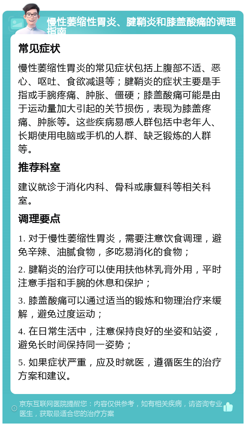 慢性萎缩性胃炎、腱鞘炎和膝盖酸痛的调理指南 常见症状 慢性萎缩性胃炎的常见症状包括上腹部不适、恶心、呕吐、食欲减退等；腱鞘炎的症状主要是手指或手腕疼痛、肿胀、僵硬；膝盖酸痛可能是由于运动量加大引起的关节损伤，表现为膝盖疼痛、肿胀等。这些疾病易感人群包括中老年人、长期使用电脑或手机的人群、缺乏锻炼的人群等。 推荐科室 建议就诊于消化内科、骨科或康复科等相关科室。 调理要点 1. 对于慢性萎缩性胃炎，需要注意饮食调理，避免辛辣、油腻食物，多吃易消化的食物； 2. 腱鞘炎的治疗可以使用扶他林乳膏外用，平时注意手指和手腕的休息和保护； 3. 膝盖酸痛可以通过适当的锻炼和物理治疗来缓解，避免过度运动； 4. 在日常生活中，注意保持良好的坐姿和站姿，避免长时间保持同一姿势； 5. 如果症状严重，应及时就医，遵循医生的治疗方案和建议。