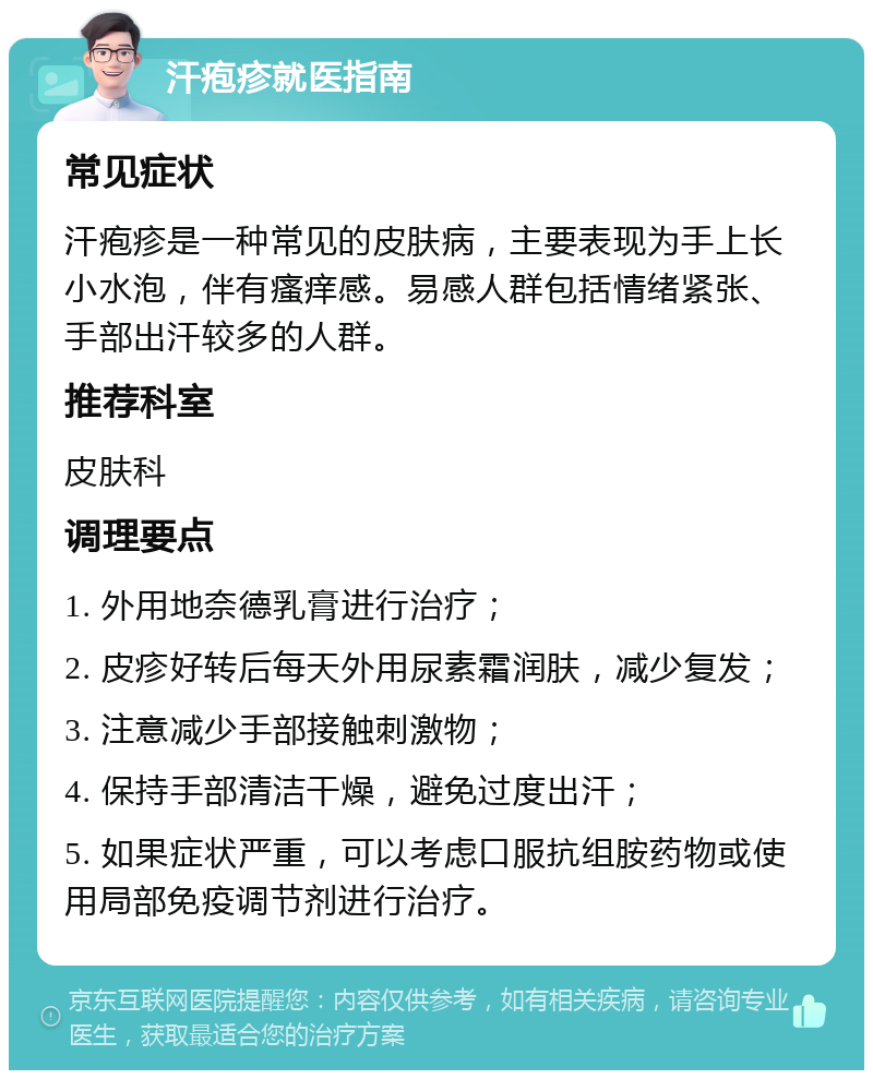 汗疱疹就医指南 常见症状 汗疱疹是一种常见的皮肤病，主要表现为手上长小水泡，伴有瘙痒感。易感人群包括情绪紧张、手部出汗较多的人群。 推荐科室 皮肤科 调理要点 1. 外用地奈德乳膏进行治疗； 2. 皮疹好转后每天外用尿素霜润肤，减少复发； 3. 注意减少手部接触刺激物； 4. 保持手部清洁干燥，避免过度出汗； 5. 如果症状严重，可以考虑口服抗组胺药物或使用局部免疫调节剂进行治疗。