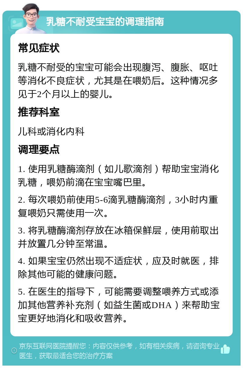 乳糖不耐受宝宝的调理指南 常见症状 乳糖不耐受的宝宝可能会出现腹泻、腹胀、呕吐等消化不良症状，尤其是在喂奶后。这种情况多见于2个月以上的婴儿。 推荐科室 儿科或消化内科 调理要点 1. 使用乳糖酶滴剂（如儿歌滴剂）帮助宝宝消化乳糖，喂奶前滴在宝宝嘴巴里。 2. 每次喂奶前使用5-6滴乳糖酶滴剂，3小时内重复喂奶只需使用一次。 3. 将乳糖酶滴剂存放在冰箱保鲜层，使用前取出并放置几分钟至常温。 4. 如果宝宝仍然出现不适症状，应及时就医，排除其他可能的健康问题。 5. 在医生的指导下，可能需要调整喂养方式或添加其他营养补充剂（如益生菌或DHA）来帮助宝宝更好地消化和吸收营养。