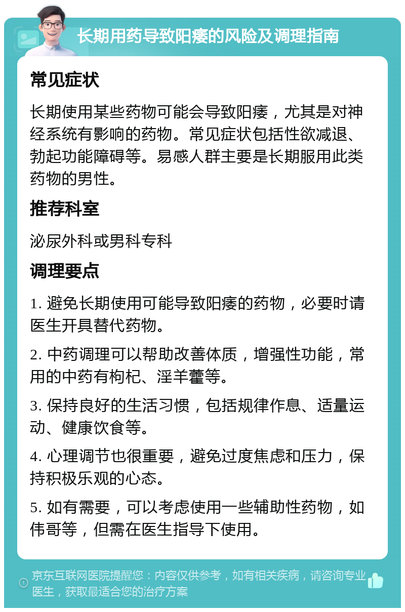 长期用药导致阳痿的风险及调理指南 常见症状 长期使用某些药物可能会导致阳痿，尤其是对神经系统有影响的药物。常见症状包括性欲减退、勃起功能障碍等。易感人群主要是长期服用此类药物的男性。 推荐科室 泌尿外科或男科专科 调理要点 1. 避免长期使用可能导致阳痿的药物，必要时请医生开具替代药物。 2. 中药调理可以帮助改善体质，增强性功能，常用的中药有枸杞、淫羊藿等。 3. 保持良好的生活习惯，包括规律作息、适量运动、健康饮食等。 4. 心理调节也很重要，避免过度焦虑和压力，保持积极乐观的心态。 5. 如有需要，可以考虑使用一些辅助性药物，如伟哥等，但需在医生指导下使用。