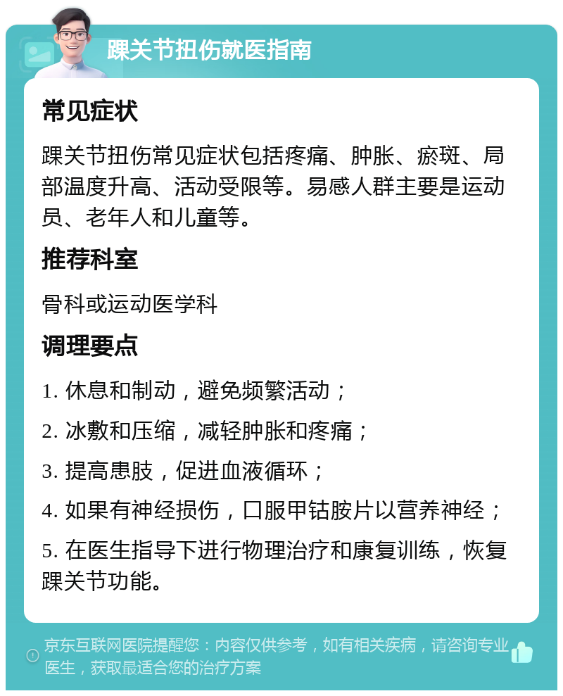 踝关节扭伤就医指南 常见症状 踝关节扭伤常见症状包括疼痛、肿胀、瘀斑、局部温度升高、活动受限等。易感人群主要是运动员、老年人和儿童等。 推荐科室 骨科或运动医学科 调理要点 1. 休息和制动，避免频繁活动； 2. 冰敷和压缩，减轻肿胀和疼痛； 3. 提高患肢，促进血液循环； 4. 如果有神经损伤，口服甲钴胺片以营养神经； 5. 在医生指导下进行物理治疗和康复训练，恢复踝关节功能。