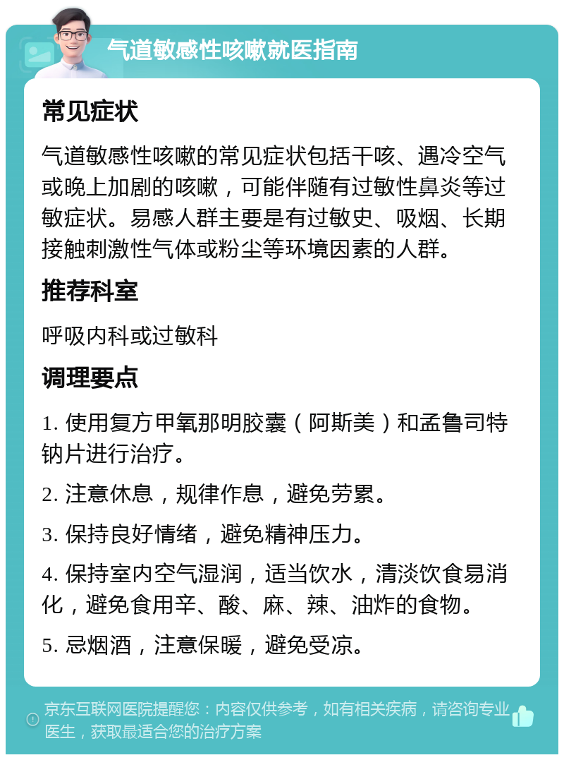 气道敏感性咳嗽就医指南 常见症状 气道敏感性咳嗽的常见症状包括干咳、遇冷空气或晚上加剧的咳嗽，可能伴随有过敏性鼻炎等过敏症状。易感人群主要是有过敏史、吸烟、长期接触刺激性气体或粉尘等环境因素的人群。 推荐科室 呼吸内科或过敏科 调理要点 1. 使用复方甲氧那明胶囊（阿斯美）和孟鲁司特钠片进行治疗。 2. 注意休息，规律作息，避免劳累。 3. 保持良好情绪，避免精神压力。 4. 保持室内空气湿润，适当饮水，清淡饮食易消化，避免食用辛、酸、麻、辣、油炸的食物。 5. 忌烟酒，注意保暖，避免受凉。