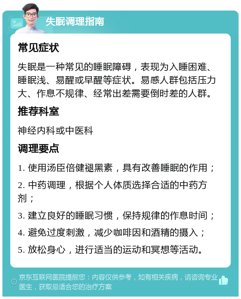 失眠调理指南 常见症状 失眠是一种常见的睡眠障碍，表现为入睡困难、睡眠浅、易醒或早醒等症状。易感人群包括压力大、作息不规律、经常出差需要倒时差的人群。 推荐科室 神经内科或中医科 调理要点 1. 使用汤臣倍健褪黑素，具有改善睡眠的作用； 2. 中药调理，根据个人体质选择合适的中药方剂； 3. 建立良好的睡眠习惯，保持规律的作息时间； 4. 避免过度刺激，减少咖啡因和酒精的摄入； 5. 放松身心，进行适当的运动和冥想等活动。