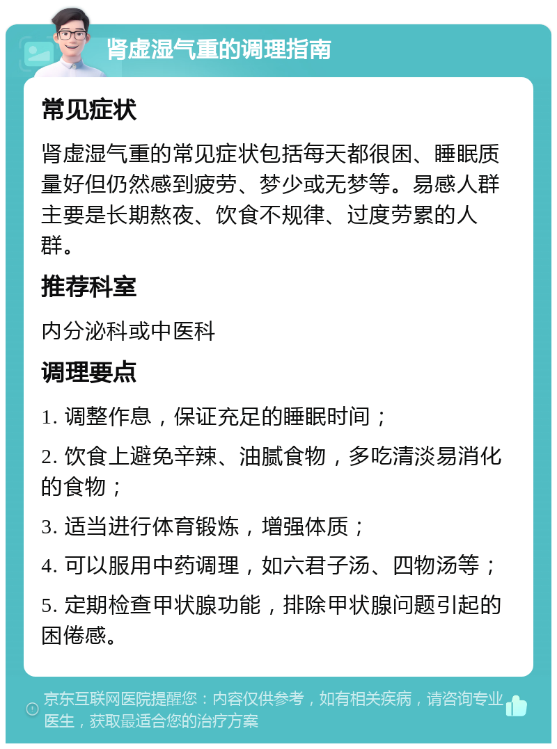 肾虚湿气重的调理指南 常见症状 肾虚湿气重的常见症状包括每天都很困、睡眠质量好但仍然感到疲劳、梦少或无梦等。易感人群主要是长期熬夜、饮食不规律、过度劳累的人群。 推荐科室 内分泌科或中医科 调理要点 1. 调整作息，保证充足的睡眠时间； 2. 饮食上避免辛辣、油腻食物，多吃清淡易消化的食物； 3. 适当进行体育锻炼，增强体质； 4. 可以服用中药调理，如六君子汤、四物汤等； 5. 定期检查甲状腺功能，排除甲状腺问题引起的困倦感。