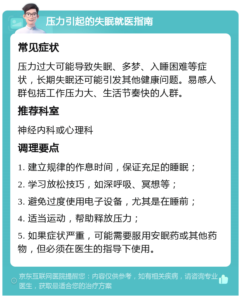 压力引起的失眠就医指南 常见症状 压力过大可能导致失眠、多梦、入睡困难等症状，长期失眠还可能引发其他健康问题。易感人群包括工作压力大、生活节奏快的人群。 推荐科室 神经内科或心理科 调理要点 1. 建立规律的作息时间，保证充足的睡眠； 2. 学习放松技巧，如深呼吸、冥想等； 3. 避免过度使用电子设备，尤其是在睡前； 4. 适当运动，帮助释放压力； 5. 如果症状严重，可能需要服用安眠药或其他药物，但必须在医生的指导下使用。