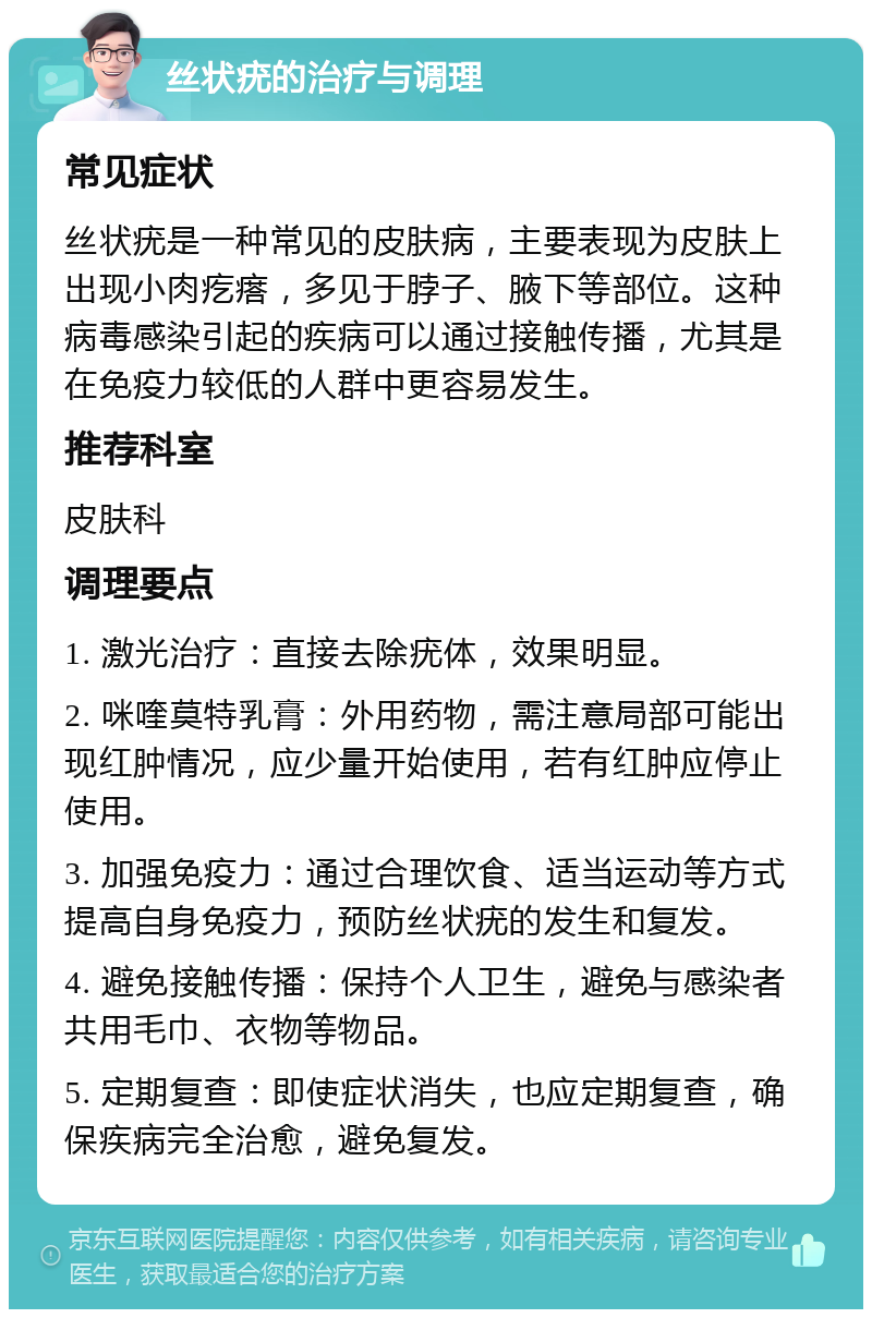 丝状疣的治疗与调理 常见症状 丝状疣是一种常见的皮肤病，主要表现为皮肤上出现小肉疙瘩，多见于脖子、腋下等部位。这种病毒感染引起的疾病可以通过接触传播，尤其是在免疫力较低的人群中更容易发生。 推荐科室 皮肤科 调理要点 1. 激光治疗：直接去除疣体，效果明显。 2. 咪喹莫特乳膏：外用药物，需注意局部可能出现红肿情况，应少量开始使用，若有红肿应停止使用。 3. 加强免疫力：通过合理饮食、适当运动等方式提高自身免疫力，预防丝状疣的发生和复发。 4. 避免接触传播：保持个人卫生，避免与感染者共用毛巾、衣物等物品。 5. 定期复查：即使症状消失，也应定期复查，确保疾病完全治愈，避免复发。