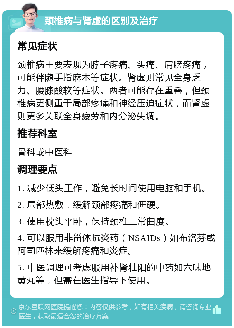 颈椎病与肾虚的区别及治疗 常见症状 颈椎病主要表现为脖子疼痛、头痛、肩膀疼痛，可能伴随手指麻木等症状。肾虚则常见全身乏力、腰膝酸软等症状。两者可能存在重叠，但颈椎病更侧重于局部疼痛和神经压迫症状，而肾虚则更多关联全身疲劳和内分泌失调。 推荐科室 骨科或中医科 调理要点 1. 减少低头工作，避免长时间使用电脑和手机。 2. 局部热敷，缓解颈部疼痛和僵硬。 3. 使用枕头平卧，保持颈椎正常曲度。 4. 可以服用非甾体抗炎药（NSAIDs）如布洛芬或阿司匹林来缓解疼痛和炎症。 5. 中医调理可考虑服用补肾壮阳的中药如六味地黄丸等，但需在医生指导下使用。