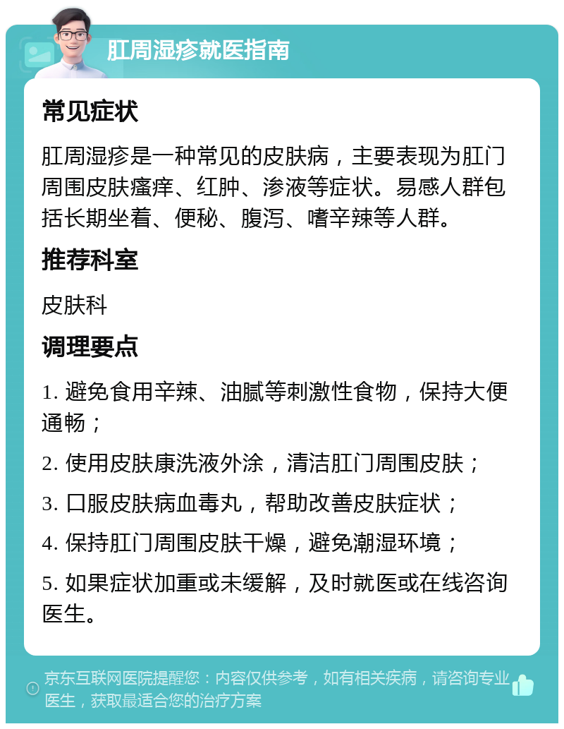 肛周湿疹就医指南 常见症状 肛周湿疹是一种常见的皮肤病，主要表现为肛门周围皮肤瘙痒、红肿、渗液等症状。易感人群包括长期坐着、便秘、腹泻、嗜辛辣等人群。 推荐科室 皮肤科 调理要点 1. 避免食用辛辣、油腻等刺激性食物，保持大便通畅； 2. 使用皮肤康洗液外涂，清洁肛门周围皮肤； 3. 口服皮肤病血毒丸，帮助改善皮肤症状； 4. 保持肛门周围皮肤干燥，避免潮湿环境； 5. 如果症状加重或未缓解，及时就医或在线咨询医生。