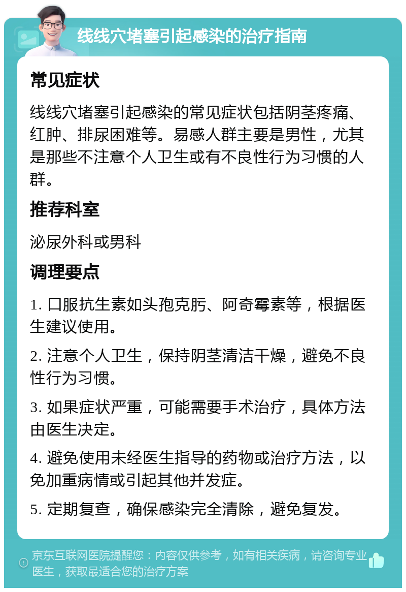 线线穴堵塞引起感染的治疗指南 常见症状 线线穴堵塞引起感染的常见症状包括阴茎疼痛、红肿、排尿困难等。易感人群主要是男性，尤其是那些不注意个人卫生或有不良性行为习惯的人群。 推荐科室 泌尿外科或男科 调理要点 1. 口服抗生素如头孢克肟、阿奇霉素等，根据医生建议使用。 2. 注意个人卫生，保持阴茎清洁干燥，避免不良性行为习惯。 3. 如果症状严重，可能需要手术治疗，具体方法由医生决定。 4. 避免使用未经医生指导的药物或治疗方法，以免加重病情或引起其他并发症。 5. 定期复查，确保感染完全清除，避免复发。