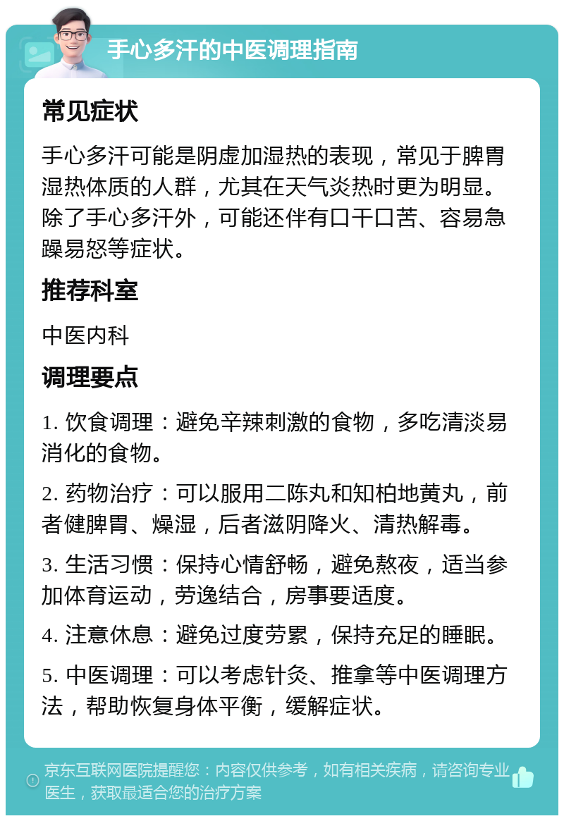 手心多汗的中医调理指南 常见症状 手心多汗可能是阴虚加湿热的表现，常见于脾胃湿热体质的人群，尤其在天气炎热时更为明显。除了手心多汗外，可能还伴有口干口苦、容易急躁易怒等症状。 推荐科室 中医内科 调理要点 1. 饮食调理：避免辛辣刺激的食物，多吃清淡易消化的食物。 2. 药物治疗：可以服用二陈丸和知柏地黄丸，前者健脾胃、燥湿，后者滋阴降火、清热解毒。 3. 生活习惯：保持心情舒畅，避免熬夜，适当参加体育运动，劳逸结合，房事要适度。 4. 注意休息：避免过度劳累，保持充足的睡眠。 5. 中医调理：可以考虑针灸、推拿等中医调理方法，帮助恢复身体平衡，缓解症状。