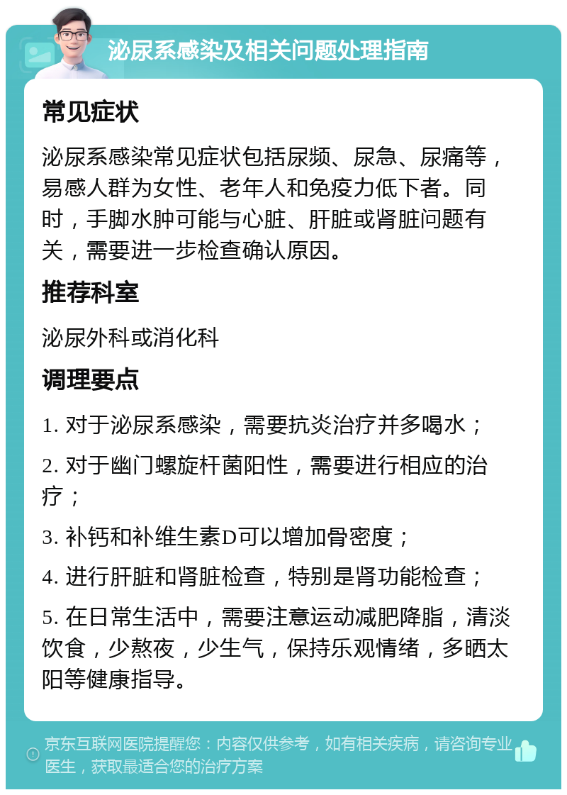 泌尿系感染及相关问题处理指南 常见症状 泌尿系感染常见症状包括尿频、尿急、尿痛等，易感人群为女性、老年人和免疫力低下者。同时，手脚水肿可能与心脏、肝脏或肾脏问题有关，需要进一步检查确认原因。 推荐科室 泌尿外科或消化科 调理要点 1. 对于泌尿系感染，需要抗炎治疗并多喝水； 2. 对于幽门螺旋杆菌阳性，需要进行相应的治疗； 3. 补钙和补维生素D可以增加骨密度； 4. 进行肝脏和肾脏检查，特别是肾功能检查； 5. 在日常生活中，需要注意运动减肥降脂，清淡饮食，少熬夜，少生气，保持乐观情绪，多晒太阳等健康指导。