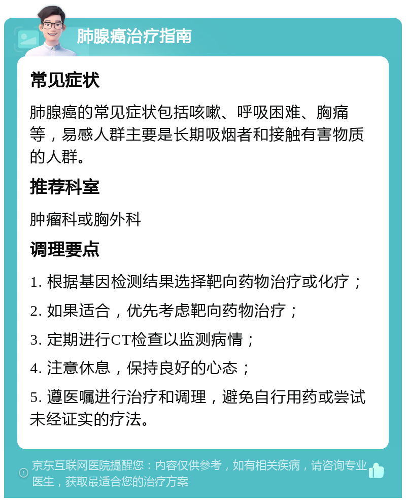 肺腺癌治疗指南 常见症状 肺腺癌的常见症状包括咳嗽、呼吸困难、胸痛等，易感人群主要是长期吸烟者和接触有害物质的人群。 推荐科室 肿瘤科或胸外科 调理要点 1. 根据基因检测结果选择靶向药物治疗或化疗； 2. 如果适合，优先考虑靶向药物治疗； 3. 定期进行CT检查以监测病情； 4. 注意休息，保持良好的心态； 5. 遵医嘱进行治疗和调理，避免自行用药或尝试未经证实的疗法。