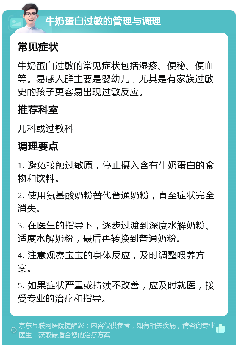 牛奶蛋白过敏的管理与调理 常见症状 牛奶蛋白过敏的常见症状包括湿疹、便秘、便血等。易感人群主要是婴幼儿，尤其是有家族过敏史的孩子更容易出现过敏反应。 推荐科室 儿科或过敏科 调理要点 1. 避免接触过敏原，停止摄入含有牛奶蛋白的食物和饮料。 2. 使用氨基酸奶粉替代普通奶粉，直至症状完全消失。 3. 在医生的指导下，逐步过渡到深度水解奶粉、适度水解奶粉，最后再转换到普通奶粉。 4. 注意观察宝宝的身体反应，及时调整喂养方案。 5. 如果症状严重或持续不改善，应及时就医，接受专业的治疗和指导。