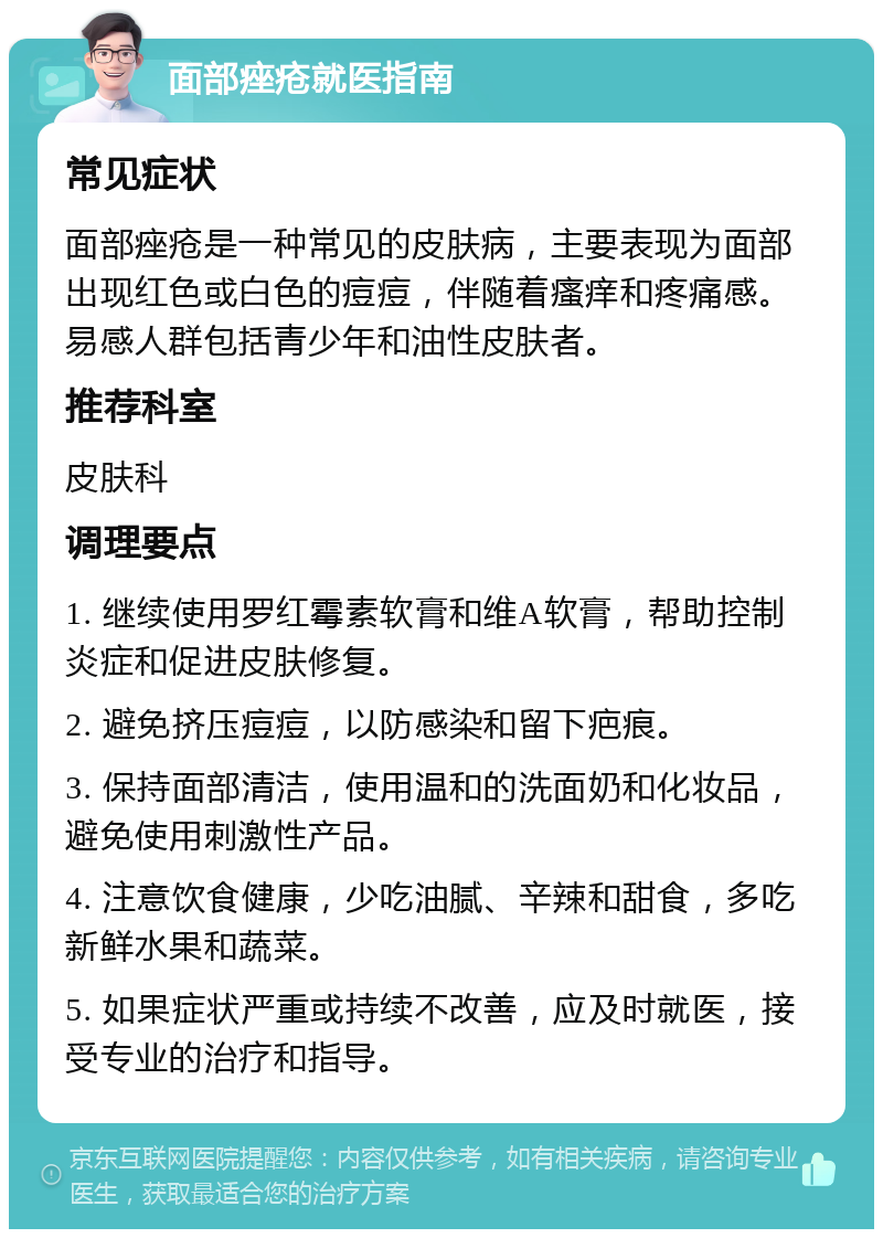 面部痤疮就医指南 常见症状 面部痤疮是一种常见的皮肤病，主要表现为面部出现红色或白色的痘痘，伴随着瘙痒和疼痛感。易感人群包括青少年和油性皮肤者。 推荐科室 皮肤科 调理要点 1. 继续使用罗红霉素软膏和维A软膏，帮助控制炎症和促进皮肤修复。 2. 避免挤压痘痘，以防感染和留下疤痕。 3. 保持面部清洁，使用温和的洗面奶和化妆品，避免使用刺激性产品。 4. 注意饮食健康，少吃油腻、辛辣和甜食，多吃新鲜水果和蔬菜。 5. 如果症状严重或持续不改善，应及时就医，接受专业的治疗和指导。