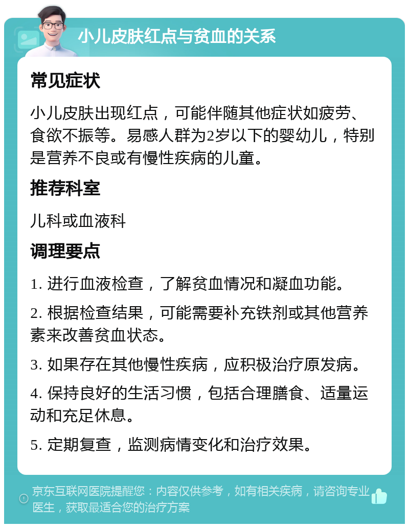 小儿皮肤红点与贫血的关系 常见症状 小儿皮肤出现红点，可能伴随其他症状如疲劳、食欲不振等。易感人群为2岁以下的婴幼儿，特别是营养不良或有慢性疾病的儿童。 推荐科室 儿科或血液科 调理要点 1. 进行血液检查，了解贫血情况和凝血功能。 2. 根据检查结果，可能需要补充铁剂或其他营养素来改善贫血状态。 3. 如果存在其他慢性疾病，应积极治疗原发病。 4. 保持良好的生活习惯，包括合理膳食、适量运动和充足休息。 5. 定期复查，监测病情变化和治疗效果。