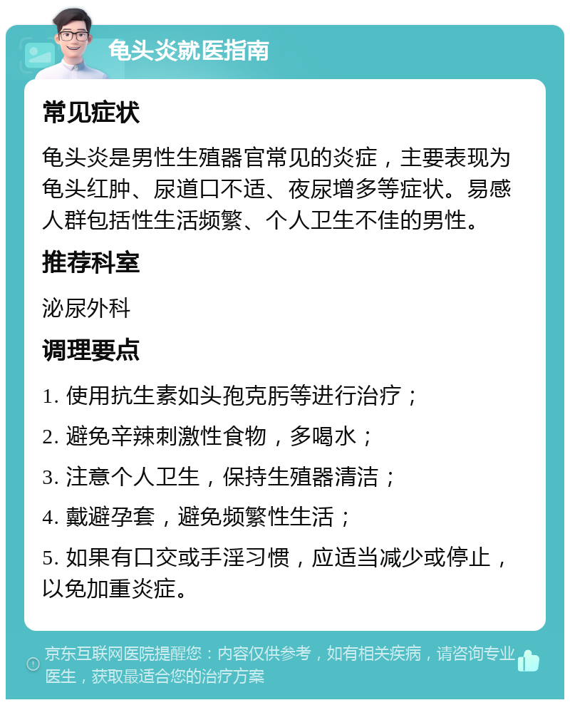 龟头炎就医指南 常见症状 龟头炎是男性生殖器官常见的炎症，主要表现为龟头红肿、尿道口不适、夜尿增多等症状。易感人群包括性生活频繁、个人卫生不佳的男性。 推荐科室 泌尿外科 调理要点 1. 使用抗生素如头孢克肟等进行治疗； 2. 避免辛辣刺激性食物，多喝水； 3. 注意个人卫生，保持生殖器清洁； 4. 戴避孕套，避免频繁性生活； 5. 如果有口交或手淫习惯，应适当减少或停止，以免加重炎症。