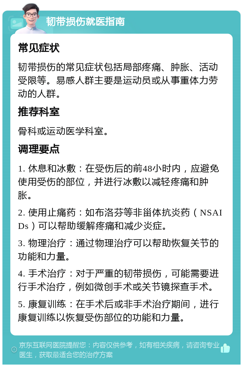 韧带损伤就医指南 常见症状 韧带损伤的常见症状包括局部疼痛、肿胀、活动受限等。易感人群主要是运动员或从事重体力劳动的人群。 推荐科室 骨科或运动医学科室。 调理要点 1. 休息和冰敷：在受伤后的前48小时内，应避免使用受伤的部位，并进行冰敷以减轻疼痛和肿胀。 2. 使用止痛药：如布洛芬等非甾体抗炎药（NSAIDs）可以帮助缓解疼痛和减少炎症。 3. 物理治疗：通过物理治疗可以帮助恢复关节的功能和力量。 4. 手术治疗：对于严重的韧带损伤，可能需要进行手术治疗，例如微创手术或关节镜探查手术。 5. 康复训练：在手术后或非手术治疗期间，进行康复训练以恢复受伤部位的功能和力量。